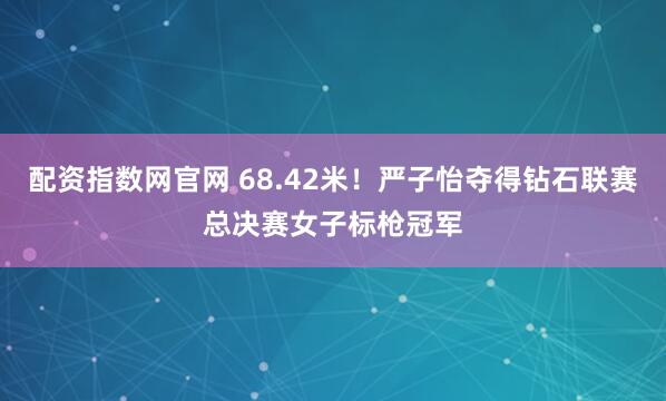 配资指数网官网 68.42米！严子怡夺得钻石联赛总决赛女子标枪冠军