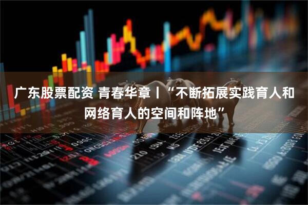 广东股票配资 青春华章丨“不断拓展实践育人和网络育人的空间和阵地”