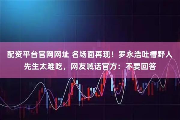 配资平台官网网址 名场面再现！罗永浩吐槽野人先生太难吃，网友喊话官方：不要回答