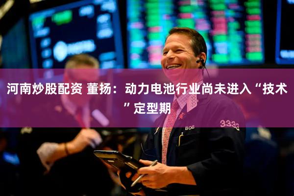 河南炒股配资 董扬：动力电池行业尚未进入“技术”定型期