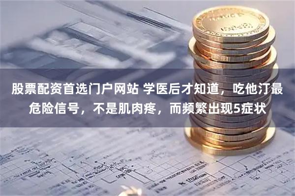 股票配资首选门户网站 学医后才知道，吃他汀最危险信号，不是肌肉疼，而频繁出现5症状